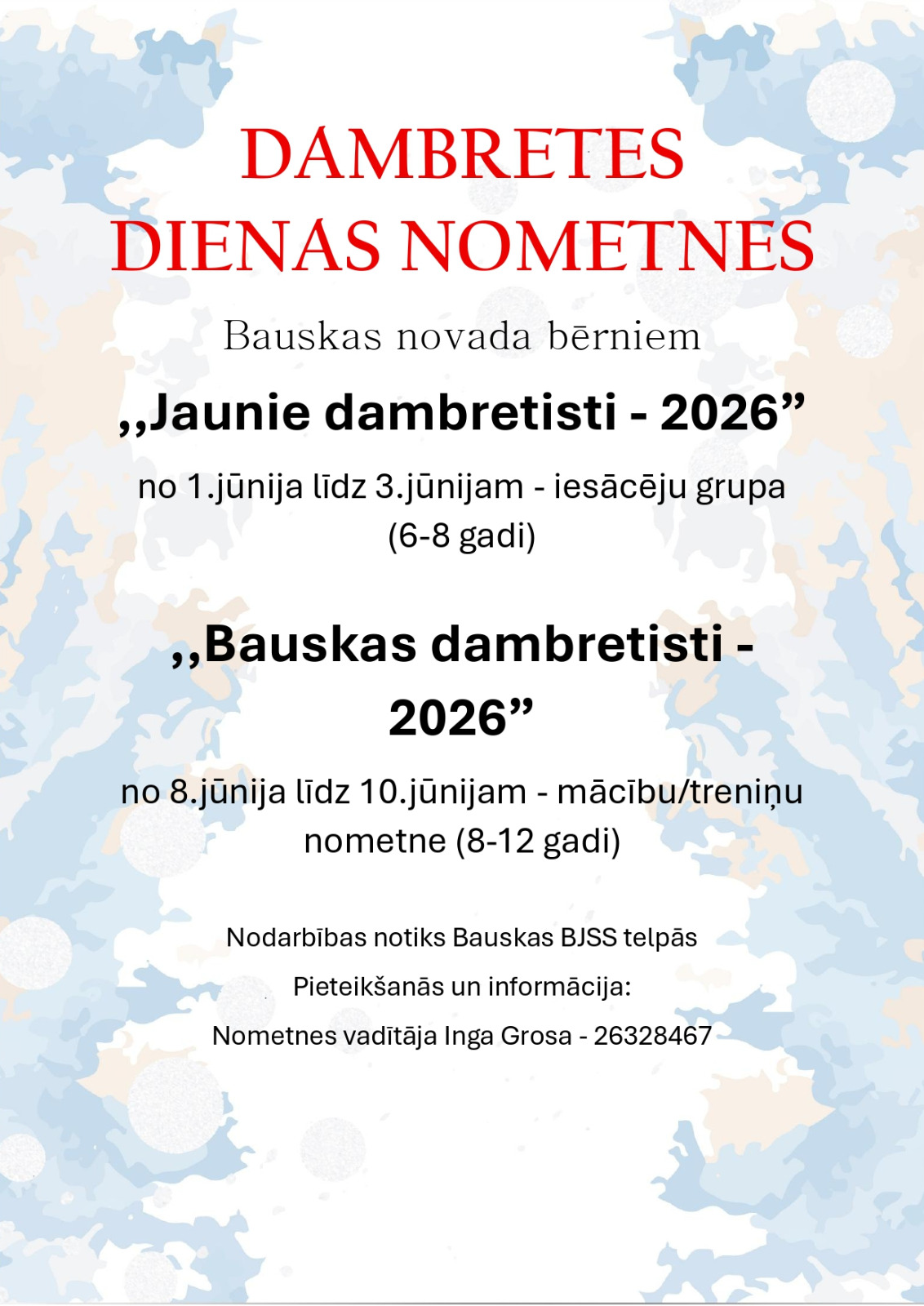 DAMBRETES DIENAS NOMETNES Bauskas novada bērniem  „Jaunie dambretisti - 2026” no 1. jūnija līdz 3. jūnijam – iesācēju grupa (6–8 gadi)  „Bauskas dambretisti - 2026” no 8. jūnija līdz 10. jūnijam – mācību/treniņu nometne (8–12 gadi)  Nodarbības notiks Bauskas BJSS telpās  Pieteikšanās un informācija: Nometnes vadītāja Inga Grosa – 26328467